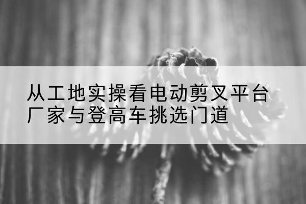 芝罘电动剪叉升降平台厂家-从工地实操看电动剪叉平台厂家与登高车挑选门道