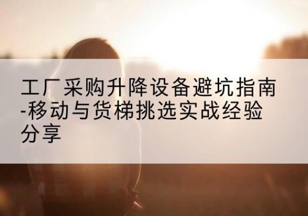 芝罘移动式升降机怎么选-工厂采购升降设备避坑指南-移动与货梯挑选实战经验分享