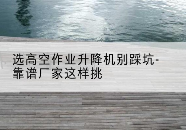 芝罘剪叉式升降机厂家-选高空作业升降机别踩坑-靠谱厂家这样挑