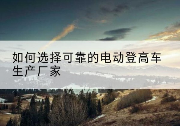芝罘电动登高车厂家-如何选择可靠的电动登高车生产厂家