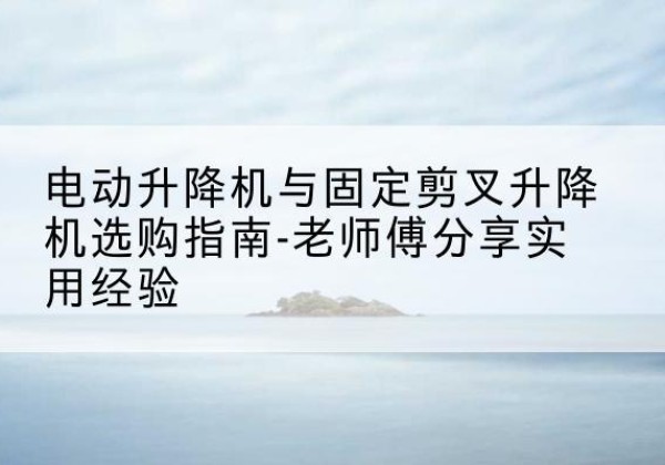 芝罘电动升降机怎么选-电动升降机与固定剪叉升降机选购指南-老师傅分享实用经验