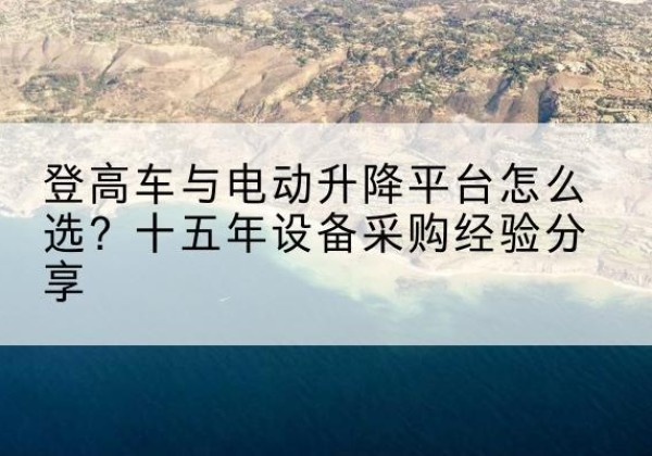 芝罘登高车厂家厂家-登高车与电动升降平台怎么选？十五年设备采购经验分享