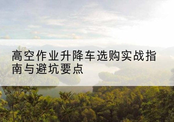 芝罘升降车怎么选-高空作业升降车选购实战指南与避坑要点