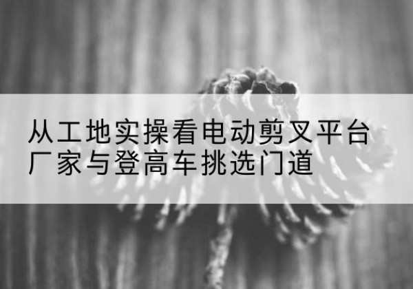 芝罘电动剪叉升降平台厂家-从工地实操看电动剪叉平台厂家与登高车挑选门道