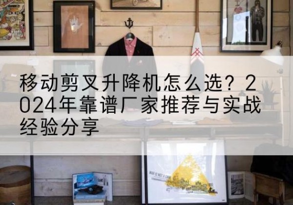 芝罘升降平台厂家推荐-移动剪叉升降机怎么选？2024年靠谱厂家推荐与实战经验分享